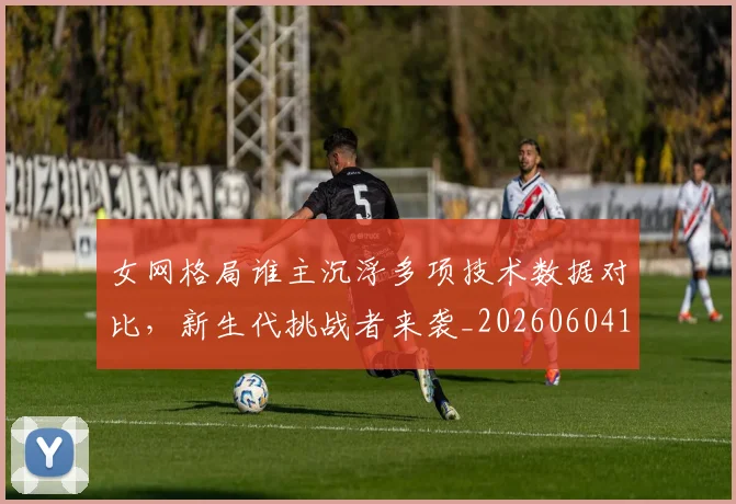 女网格局谁主沉浮多项技术数据对比，新生代挑战者来袭_20260604144619