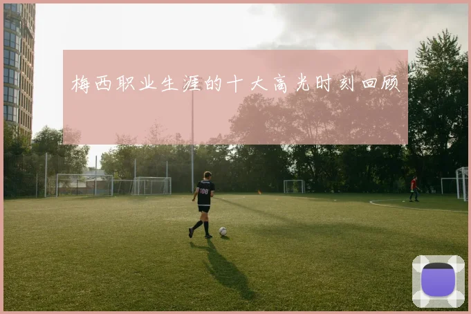 梅西职业生涯的十大高光时刻回顾