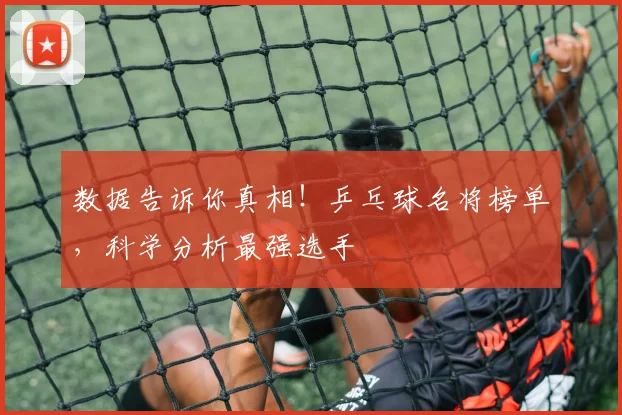 数据告诉你真相!乒乓球名将榜单,科学分析最强选手