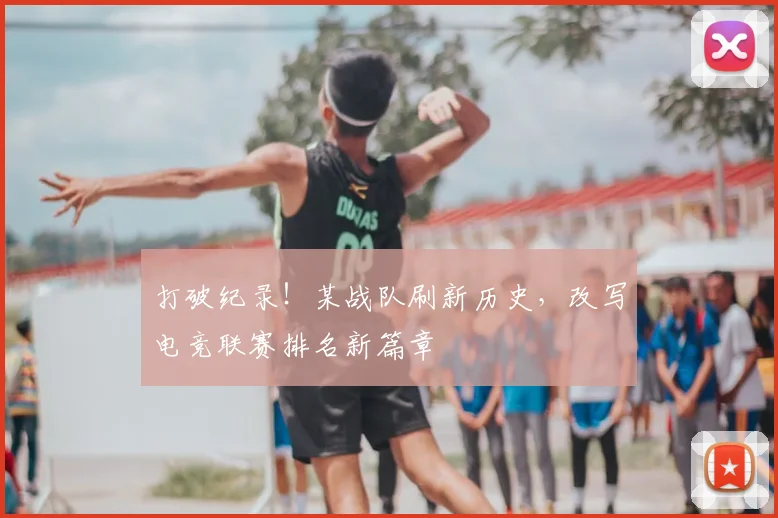 打破纪录！某战队刷新历史，改写电竞联赛排名新篇章