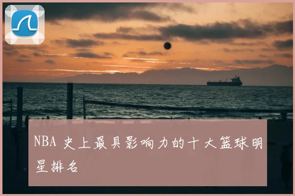 NBA 史上最具影响力的十大篮球明星排名