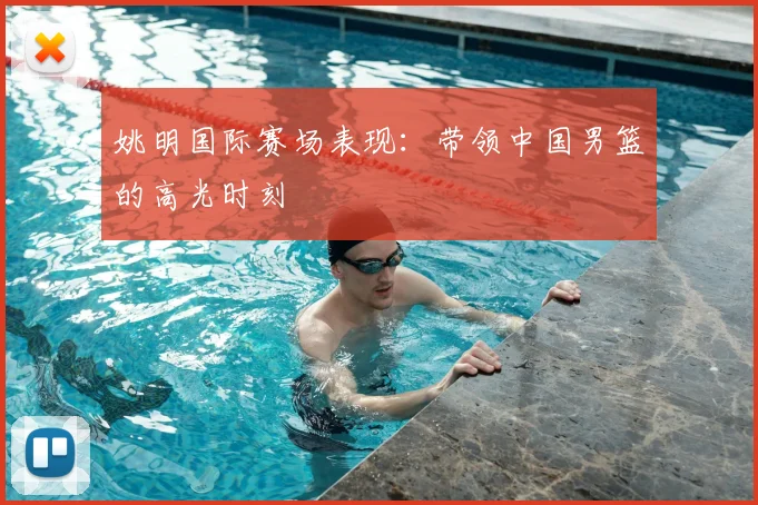 姚明国际赛场表现：带领中国男篮的高光时刻
