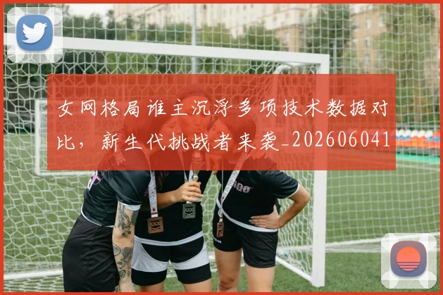 女网格局谁主沉浮多项技术数据对比，新生代挑战者来袭_20260604144619