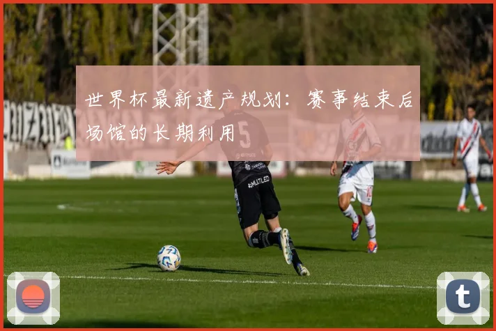 世界杯最新遗产规划:赛事结束后场馆的长期利用