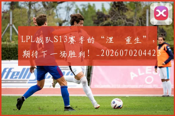 LPL战队S13赛季的“涅槃重生”，期待下一场胜利！_20260702044233