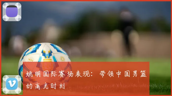 姚明国际赛场表现：带领中国男篮的高光时刻
